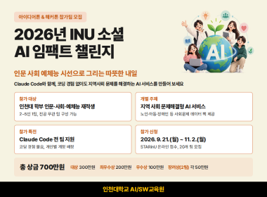 아이디어톤 & 해커톤 참가팀 모집 2026년 INU 소셜 AI 임팩트 챌린지 인문 사회 예체능 시선으로 그리는 따뜻한 내일 Claude Code와 함께, 코딩 경험 없어도 지역사회 문제를 해결하는 AI 서비스를 만들어 보세요 참가 대상 인천대 학부 인문·사회·예체능 재학생 2~5인 1팀, 전공 무관 팀 구성 가능 개발 주제 지역 사회 문제해결형 AI 서비스 노인·아동·장애인 등 사회문제 데이터 팩 제공 참가 특전 Claude Code 전 팀 지원 코딩 경험 불요, 개인별 계정 배정 참가 신청 2026. 9. 21.(월) ~ 11. 2.(월) STARinU 온라인 접수, 20개 팀 모집 총 상금 700만원 대상 300만원 최우수상 200만원 우수상 100만원 장려상(2팀) 각 50만원 인천대학교 AI/SW교육원